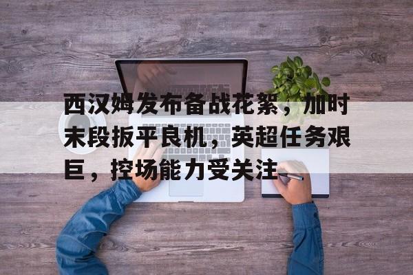 西汉姆发布备战花絮，加时末段扳平良机，英超任务艰巨，控场能力受关注的简单介绍-lol竞猜平台